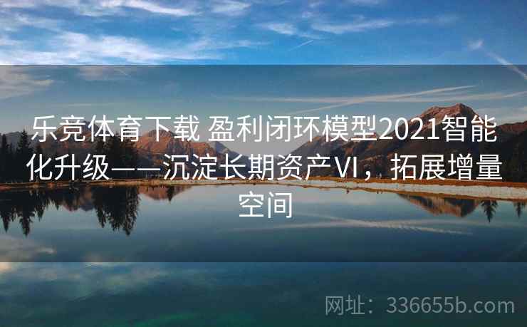 乐竞体育下载 盈利闭环模型2021智能化升级——沉淀长期资产Ⅵ，拓展增量空间