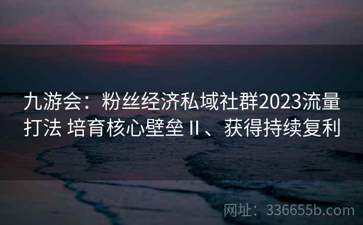 九游会：粉丝经济私域社群2023流量打法 培育核心壁垒Ⅱ、获得持续复利