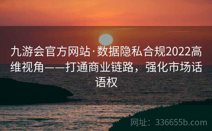 九游会官方网站·数据隐私合规2022高维视角——打通商业链路，强化市场话语权