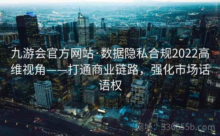 九游会官方网站·数据隐私合规2022高维视角——打通商业链路，强化市场话语权