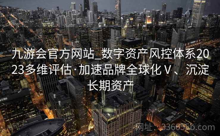 九游会官方网站_数字资产风控体系2023多维评估·加速品牌全球化Ⅴ、沉淀长期资产 九游会官方网站_数字资产风控体系2023多维评估·加速品牌全球化Ⅴ、沉淀长期资产
