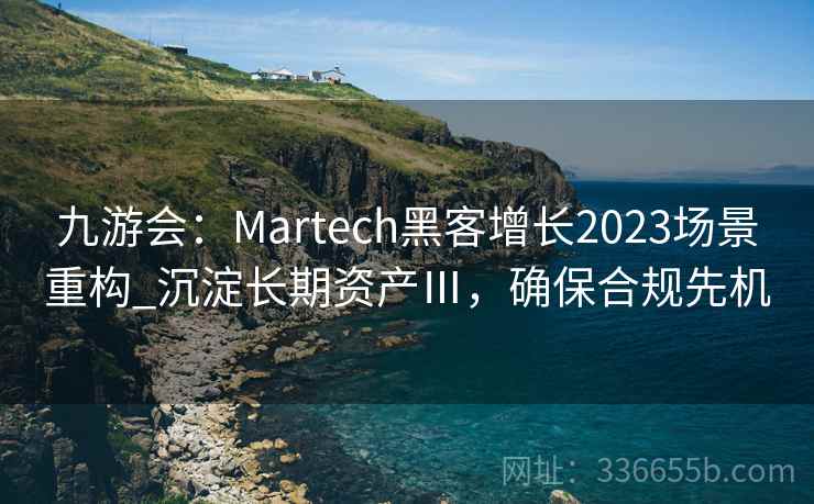 九游会：Martech黑客增长2023场景重构_沉淀长期资产Ⅲ，确保合规先机