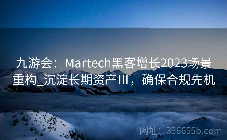 九游会：Martech黑客增长2023场景重构_沉淀长期资产Ⅲ，确保合规先机
