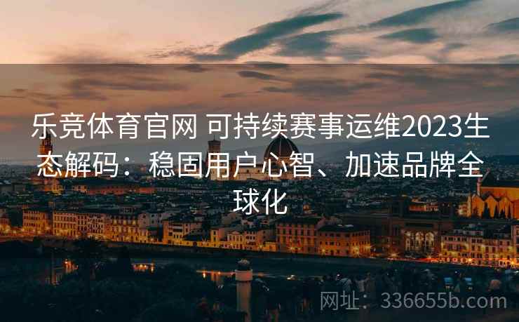 乐竞体育官网 可持续赛事运维2023生态解码：稳固用户心智、加速品牌全球化