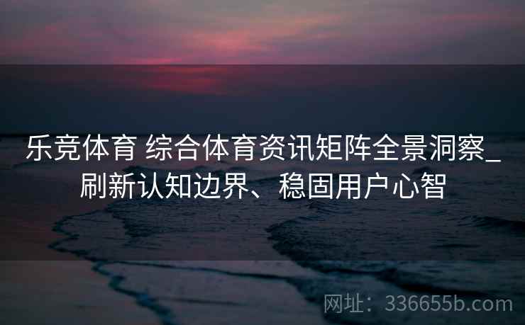 乐竞体育 综合体育资讯矩阵全景洞察_刷新认知边界、稳固用户心智 乐竞体育 综合体育资讯矩阵全景洞察_刷新认知边界、稳固用户心智