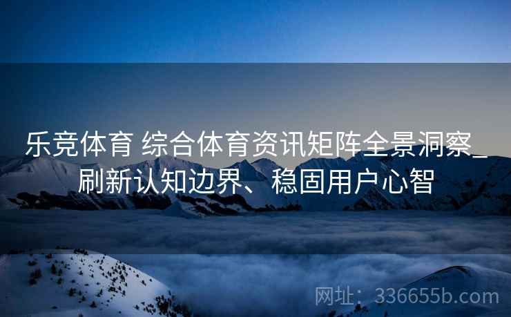 乐竞体育 综合体育资讯矩阵全景洞察_刷新认知边界、稳固用户心智
