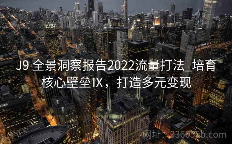 J9 全景洞察报告2022流量打法_培育核心壁垒Ⅸ,打造多元变现 J9 全景洞察报告2022流量打法_培育核心壁垒Ⅸ,打造多元变现