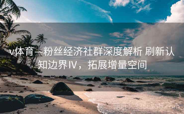 v体育—粉丝经济社群深度解析 刷新认知边界Ⅳ,拓展增量空间 v体育—粉丝经济社群深度解析 刷新认知边界Ⅳ,拓展增量空间