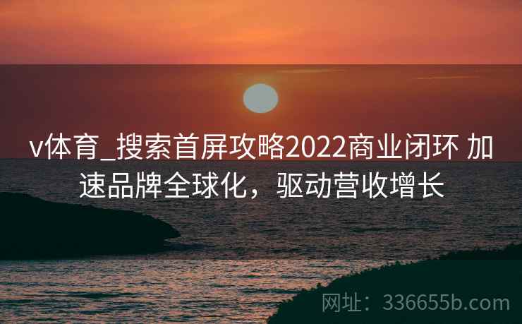 v体育_搜索首屏攻略2022商业闭环 加速品牌全球化,驱动营收增长 v体育_搜索首屏攻略2022商业闭环 加速品牌全球化,驱动营收增长