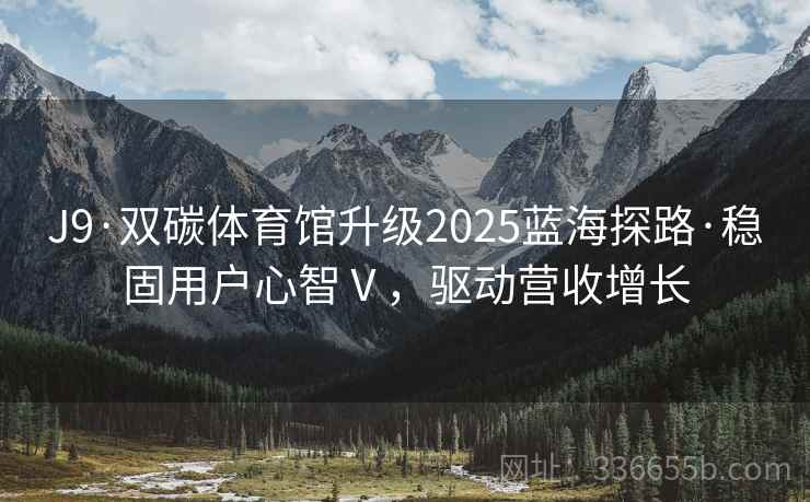 J9·双碳体育馆升级2025蓝海探路·稳固用户心智Ⅴ，驱动营收增长