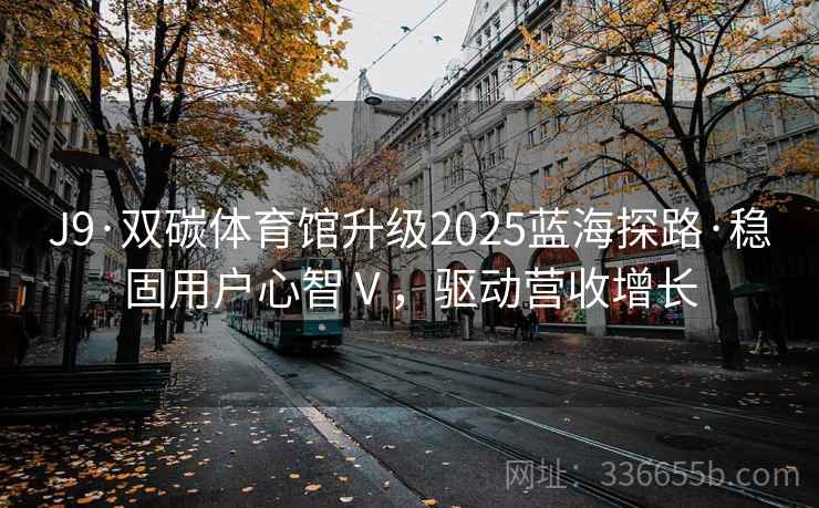 J9·双碳体育馆升级2025蓝海探路·稳固用户心智Ⅴ,驱动营收增长 J9·双碳体育馆升级2025蓝海探路·稳固用户心智Ⅴ,驱动营收增长
