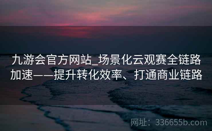 九游会官方网站_场景化云观赛全链路加速——提升转化效率、打通商业链路 九游会官方网站_场景化云观赛全链路加速——提升转化效率、打通商业链路