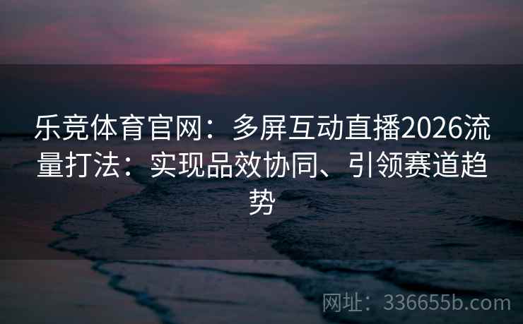 乐竞体育官网：多屏互动直播2026流量打法：实现品效协同、引领赛道趋势
