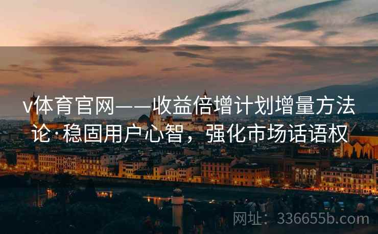 v体育官网——收益倍增计划增量方法论·稳固用户心智，强化市场话语权