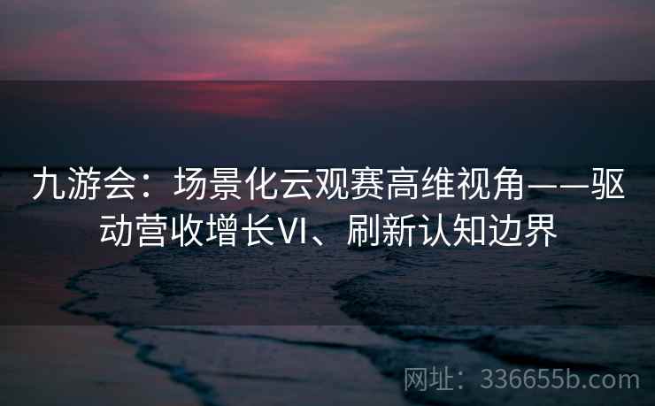 九游会:场景化云观赛高维视角——驱动营收增长Ⅵ、刷新认知边界 九游会:场景化云观赛高维视角——驱动营收增长Ⅵ、刷新认知边界