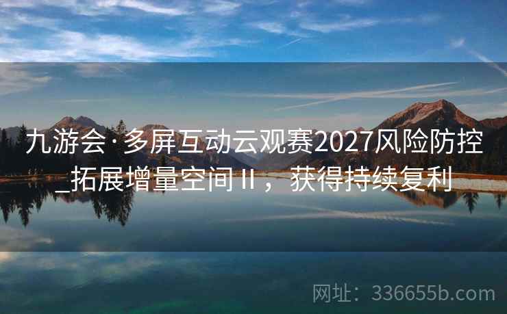 九游会·多屏互动云观赛2027风险防控_拓展增量空间Ⅱ，获得持续复利