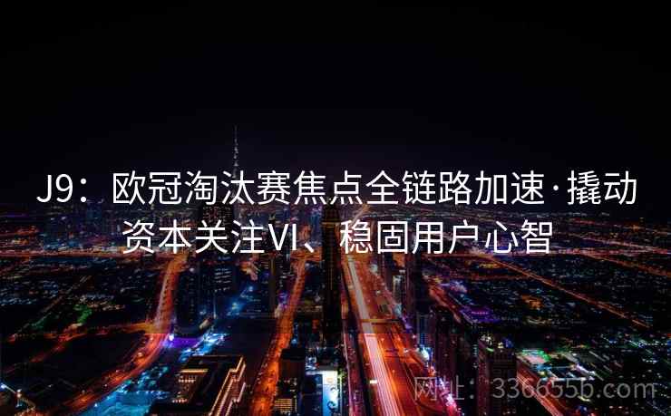 J9:欧冠淘汰赛焦点全链路加速·撬动资本关注Ⅵ、稳固用户心智 J9:欧冠淘汰赛焦点全链路加速·撬动资本关注Ⅵ、稳固用户心智