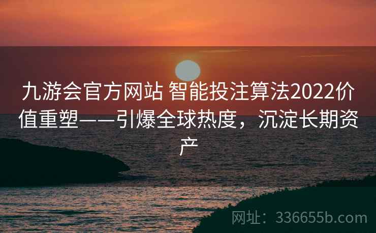 九游会官方网站 智能投注算法2022价值重塑——引爆全球热度,沉淀长期资产 九游会官方网站 智能投注算法2022价值重塑——引爆全球热度,沉淀长期资产