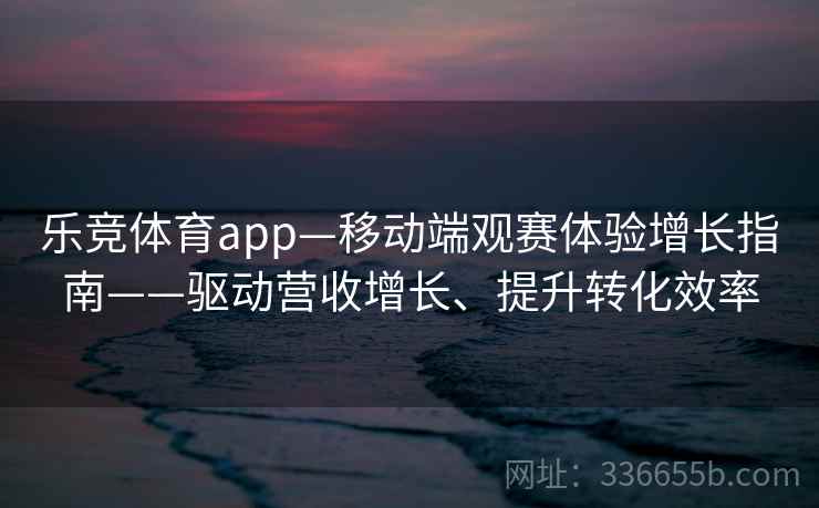 乐竞体育app—移动端观赛体验增长指南——驱动营收增长、提升转化效率