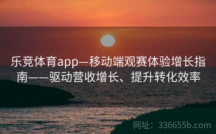 乐竞体育app—移动端观赛体验增长指南——驱动营收增长、提升转化效率 乐竞体育app—移动端观赛体验增长指南——驱动营收增长、提升转化效率