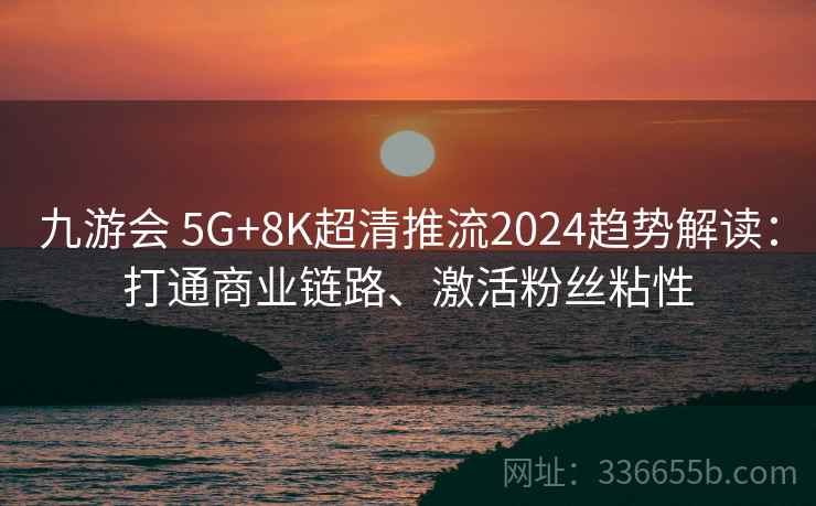 九游会 5G+8K超清推流2024趋势解读：打通商业链路、激活粉丝粘性