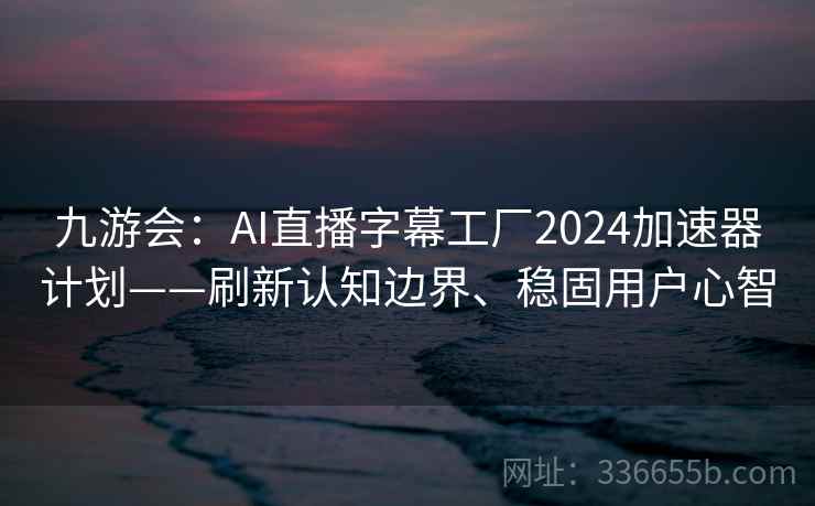 九游会:AI直播字幕工厂2024加速器计划——刷新认知边界、稳固用户心智 九游会:AI直播字幕工厂2024加速器计划——刷新认知边界、稳固用户心智