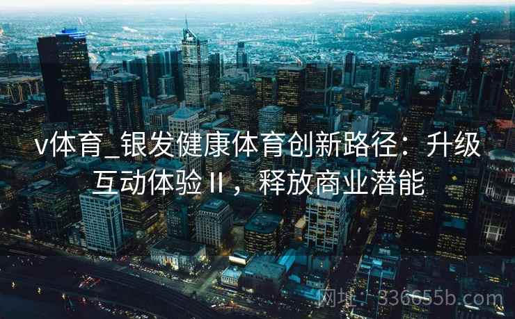 v体育_银发健康体育创新路径：升级互动体验Ⅱ，释放商业潜能