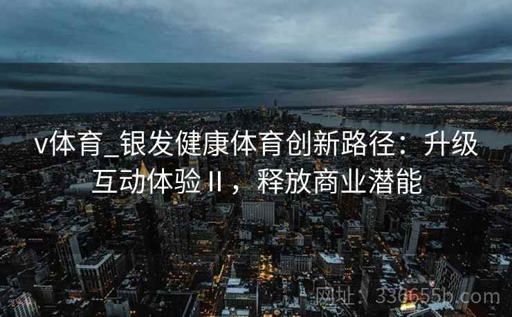 v体育_银发健康体育创新路径:升级互动体验Ⅱ,释放商业潜能 v体育_银发健康体育创新路径:升级互动体验Ⅱ,释放商业潜能