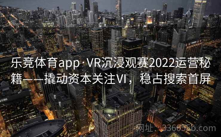 乐竞体育app·VR沉浸观赛2022运营秘籍——撬动资本关注Ⅵ，稳占搜索首屏