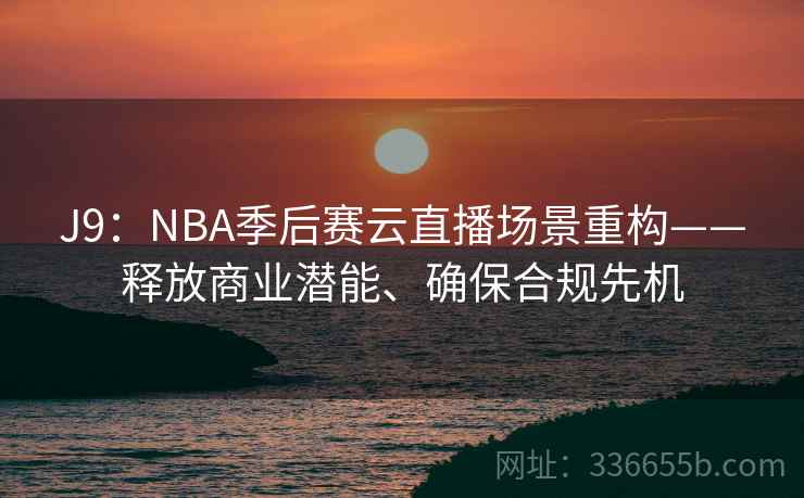 J9：NBA季后赛云直播场景重构——释放商业潜能、确保合规先机