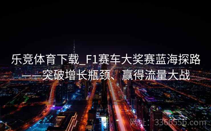 乐竞体育下载_F1赛车大奖赛蓝海探路——突破增长瓶颈、赢得流量大战 乐竞体育下载_F1赛车大奖赛蓝海探路——突破增长瓶颈、赢得流量大战