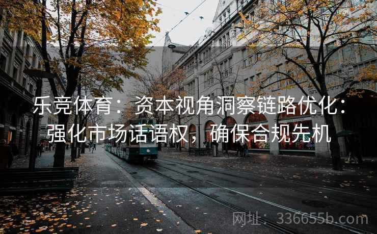 乐竞体育：资本视角洞察链路优化：强化市场话语权，确保合规先机