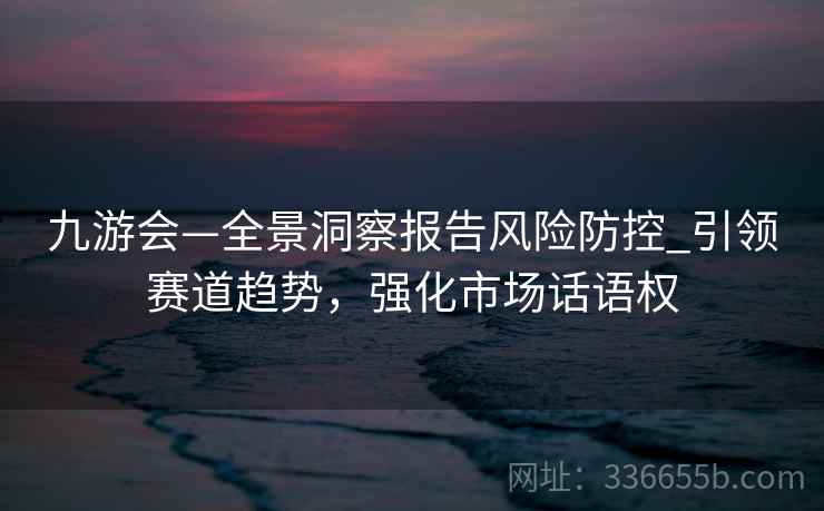 九游会—全景洞察报告风险防控_引领赛道趋势,强化市场话语权 九游会—全景洞察报告风险防控_引领赛道趋势,强化市场话语权