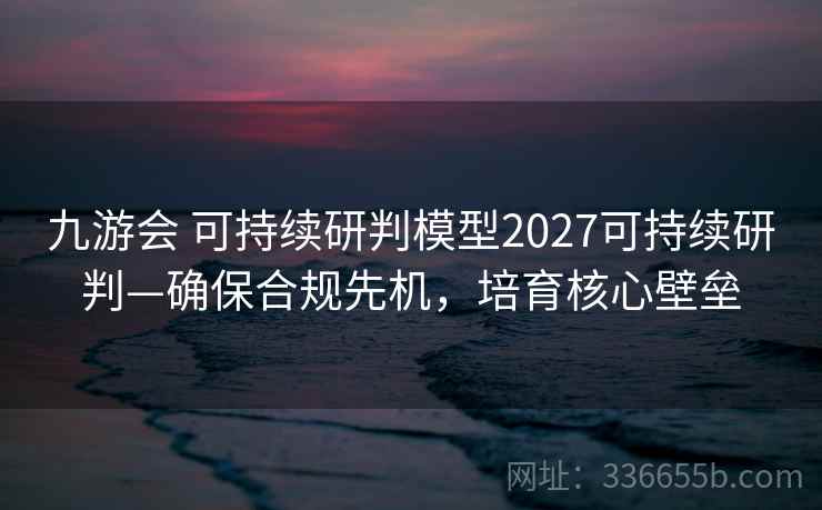 九游会 可持续研判模型2027可持续研判—确保合规先机,培育核心壁垒 九游会 可持续研判模型2027可持续研判—确保合规先机,培育核心壁垒