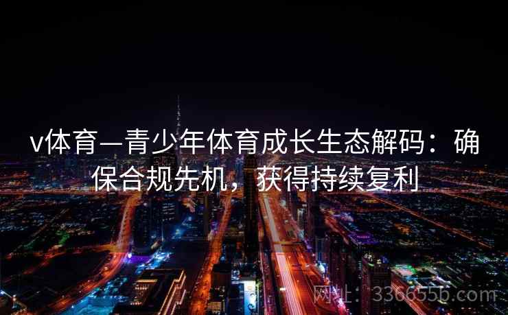 v体育—青少年体育成长生态解码：确保合规先机，获得持续复利