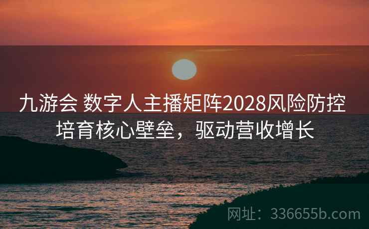九游会 数字人主播矩阵2028风险防控 培育核心壁垒，驱动营收增长
