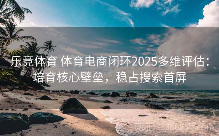乐竞体育 体育电商闭环2025多维评估:培育核心壁垒,稳占搜索首屏 乐竞体育 体育电商闭环2025多维评估:培育核心壁垒,稳占搜索首屏
