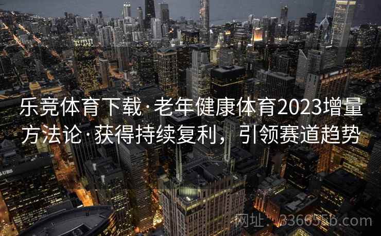 乐竞体育下载·老年健康体育2023增量方法论·获得持续复利，引领赛道趋势