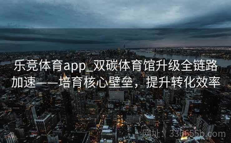 乐竞体育app_双碳体育馆升级全链路加速——培育核心壁垒，提升转化效率