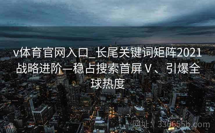 v体育官网入口_长尾关键词矩阵2021战略进阶—稳占搜索首屏Ⅴ、引爆全球热度 v体育官网入口_长尾关键词矩阵2021战略进阶—稳占搜索首屏Ⅴ、引爆全球热度