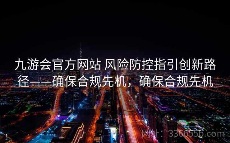 九游会官方网站 风险防控指引创新路径——确保合规先机,确保合规先机 九游会官方网站 风险防控指引创新路径——确保合规先机,确保合规先机