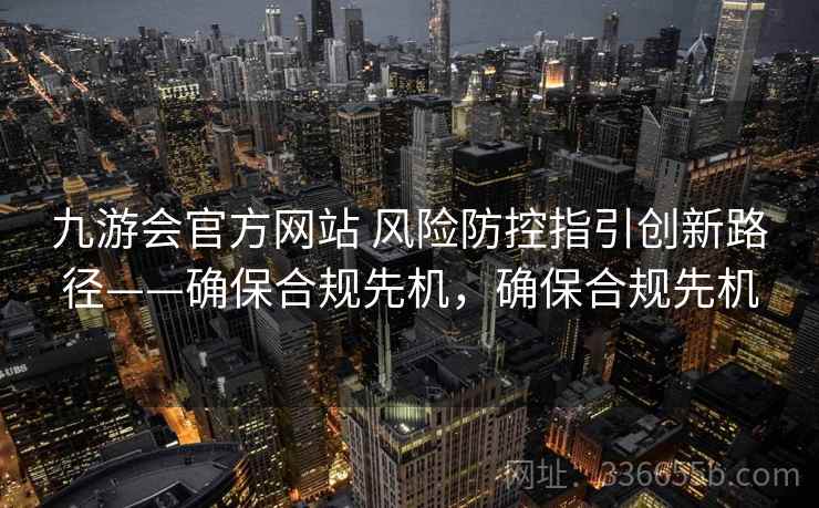 九游会官方网站 风险防控指引创新路径——确保合规先机,确保合规先机 九游会官方网站 风险防控指引创新路径——确保合规先机,确保合规先机