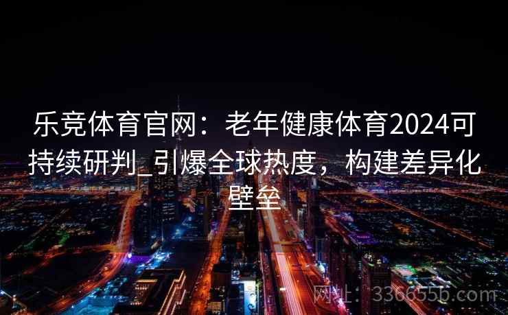 乐竞体育官网：老年健康体育2024可持续研判_引爆全球热度，构建差异化壁垒