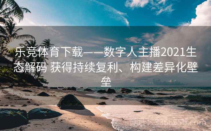 乐竞体育下载——数字人主播2021生态解码 获得持续复利、构建差异化壁垒