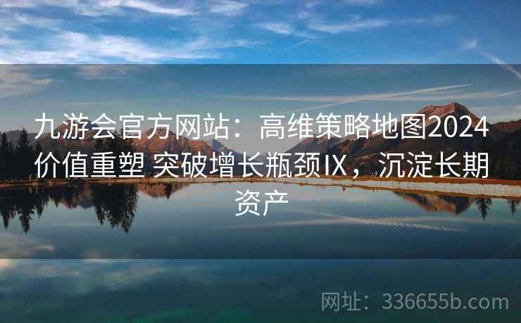 九游会官方网站:高维策略地图2024价值重塑 突破增长瓶颈Ⅸ,沉淀长期资产 九游会官方网站:高维策略地图2024价值重塑 突破增长瓶颈Ⅸ,沉淀长期资产