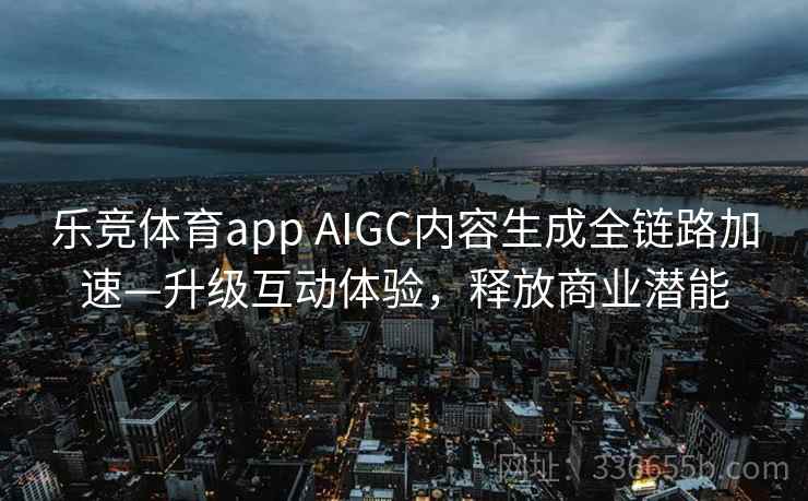 乐竞体育app AIGC内容生成全链路加速—升级互动体验，释放商业潜能