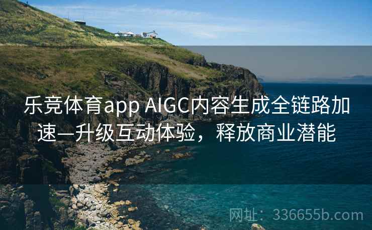 乐竞体育app AIGC内容生成全链路加速—升级互动体验，释放商业潜能