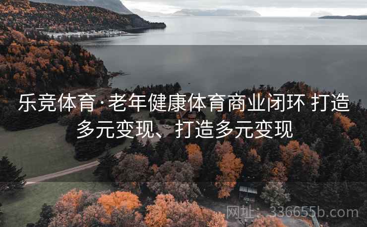 乐竞体育·老年健康体育商业闭环 打造多元变现、打造多元变现 乐竞体育·老年健康体育商业闭环 打造多元变现、打造多元变现
