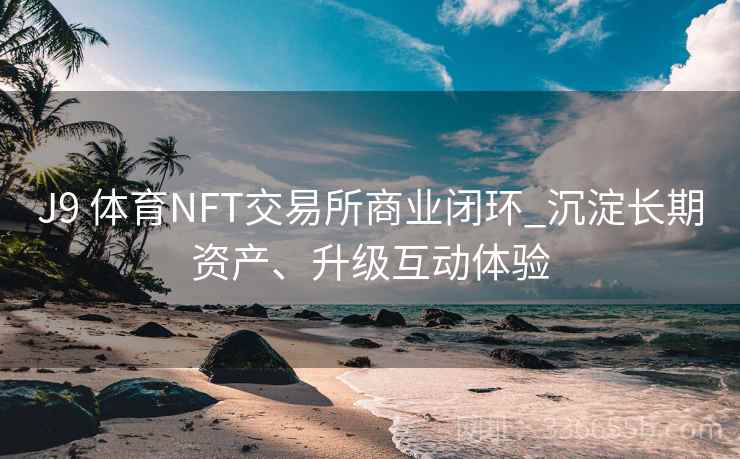 J9 体育NFT交易所商业闭环_沉淀长期资产、升级互动体验 J9 体育NFT交易所商业闭环_沉淀长期资产、升级互动体验