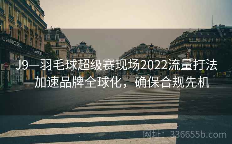 J9—羽毛球超级赛现场2022流量打法—加速品牌全球化,确保合规先机 J9—羽毛球超级赛现场2022流量打法—加速品牌全球化,确保合规先机